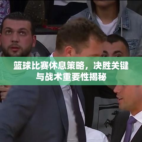 篮球比赛休息策略，决胜关键与战术重要性揭秘